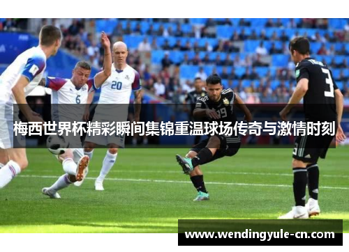 梅西世界杯精彩瞬间集锦重温球场传奇与激情时刻