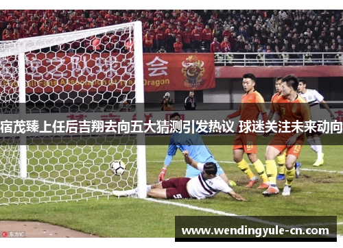 宿茂臻上任后吉翔去向五大猜测引发热议 球迷关注未来动向