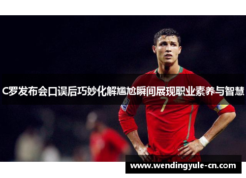 C罗发布会口误后巧妙化解尴尬瞬间展现职业素养与智慧