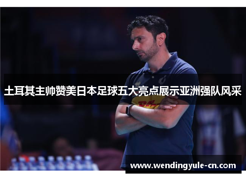 土耳其主帅赞美日本足球五大亮点展示亚洲强队风采