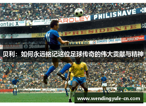贝利：如何永远铭记这位足球传奇的伟大贡献与精神