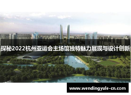 探秘2022杭州亚运会主场馆独特魅力展现与设计创新