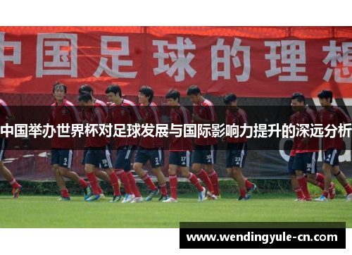 中国举办世界杯对足球发展与国际影响力提升的深远分析