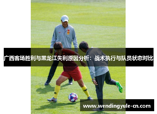 广西客场胜利与黑龙江失利原因分析：战术执行与队员状态对比
