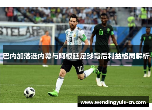 巴内加落选内幕与阿根廷足球背后利益格局解析