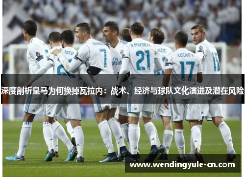 深度剖析皇马为何换掉瓦拉内：战术、经济与球队文化演进及潜在风险