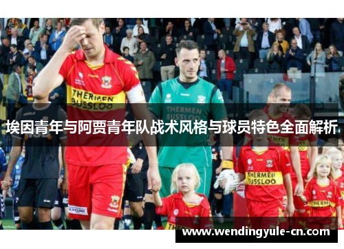 埃因青年与阿贾青年队战术风格与球员特色全面解析